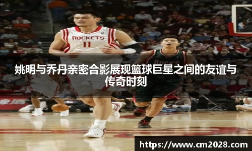 姚明与乔丹亲密合影展现篮球巨星之间的友谊与传奇时刻