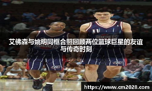 艾佛森与姚明同框合照回顾两位篮球巨星的友谊与传奇时刻