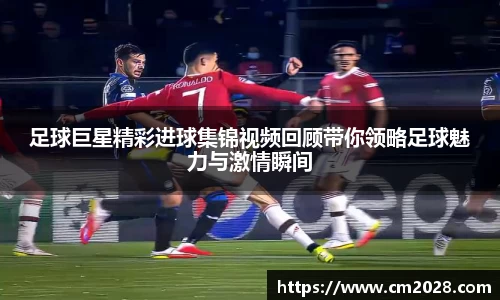 足球巨星精彩进球集锦视频回顾带你领略足球魅力与激情瞬间